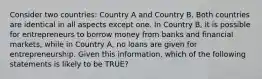 Consider two countries: Country A and Country B. Both countries are identical in all aspects except one. In Country B, it is possible for entrepreneurs to borrow money from banks and financial markets, while in Country A, no loans are given for entrepreneurship. Given this information, which of the following statements is likely to be TRUE?