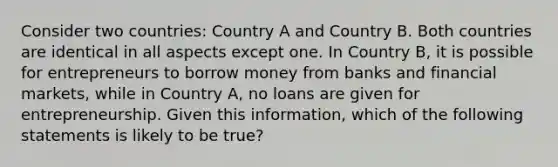 Consider two countries: Country A and Country B. Both countries are identical in all aspects except one. In Country B, it is possible for entrepreneurs to borrow money from banks and financial markets, while in Country A, no loans are given for entrepreneurship. Given this information, which of the following statements is likely to be true?