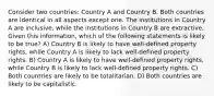 Consider two countries: Country A and Country B. Both countries are identical in all aspects except one. The institutions in Country A are inclusive, while the institutions in Country B are extractive. Given this information, which of the following statements is likely to be true? A) Country B is likely to have well-defined property rights, while Country A is likely to lack well-defined property rights. B) Country A is likely to have well-defined property rights, while Country B is likely to lack well-defined property rights. C) Both countries are likely to be totalitarian. D) Both countries are likely to be capitalistic.