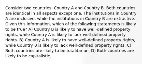 Consider two countries: Country A and Country B. Both countries are identical in all aspects except one. The institutions in Country A are inclusive, while the institutions in Country B are extractive. Given this information, which of the following statements is likely to be true? A) Country B is likely to have well-defined property rights, while Country A is likely to lack well-defined property rights. B) Country A is likely to have well-defined property rights, while Country B is likely to lack well-defined property rights. C) Both countries are likely to be totalitarian. D) Both countries are likely to be capitalistic.