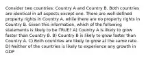 Consider two countries: Country A and Country B. Both countries are identical in all aspects except one. There are well-defined property rights in Country A, while there are no property rights in Country B. Given this information, which of the following statements is likely to be TRUE? A) Country A is likely to grow faster than Country B. B) Country B is likely to grow faster than Country A. C) Both countries are likely to grow at the same rate. D) Neither of the countries is likely to experience any growth in GDP