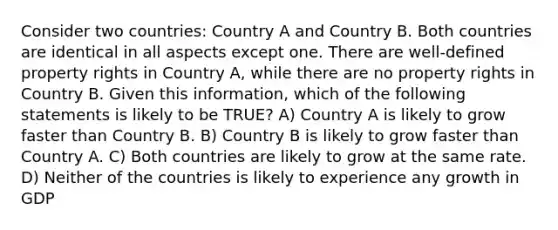 Consider two countries: Country A and Country B. Both countries are identical in all aspects except one. There are well-defined property rights in Country A, while there are no property rights in Country B. Given this information, which of the following statements is likely to be TRUE? A) Country A is likely to grow faster than Country B. B) Country B is likely to grow faster than Country A. C) Both countries are likely to grow at the same rate. D) Neither of the countries is likely to experience any growth in GDP