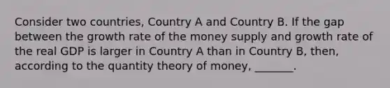 Consider two countries, Country A and Country B. If the gap between the growth rate of the money supply and growth rate of the real GDP is larger in Country A than in Country B, then, according to the quantity theory of money, _______.