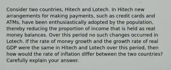 Consider two countries, Hitech and Lotech. In Hitech new arrangements for making payments, such as credit cards and ATMs, have been enthusiastically adopted by the population, thereby reducing the proportion of income that is held as real money balances. Over this period no such changes occurred in Lotech. If the rate of money growth and the growth rate of real GDP were the same in Hitech and Lotech over this period, then how would the rate of inflation differ between the two countries? Carefully explain your answer.