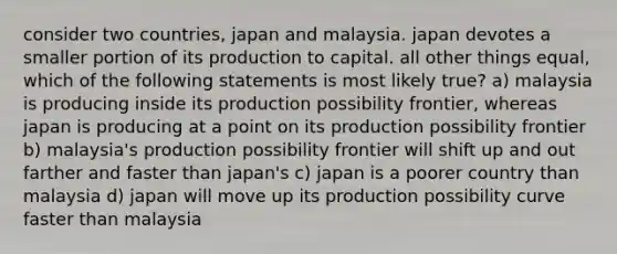 consider two countries, japan and malaysia. japan devotes a smaller portion of its production to capital. all other things equal, which of the following statements is most likely true? a) malaysia is producing inside its production possibility frontier, whereas japan is producing at a point on its production possibility frontier b) malaysia's production possibility frontier will shift up and out farther and faster than japan's c) japan is a poorer country than malaysia d) japan will move up its production possibility curve faster than malaysia