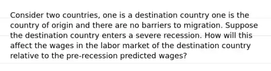 Consider two countries, one is a destination country one is the country of origin and there are no barriers to migration. Suppose the destination country enters a severe recession. How will this affect the wages in the labor market of the destination country relative to the pre-recession predicted wages?