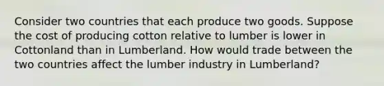 Consider two countries that each produce two goods. Suppose the cost of producing cotton relative to lumber is lower in Cottonland than in Lumberland. How would trade between the two countries affect the lumber industry in Lumberland?