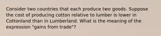 Consider two countries that each produce two goods. Suppose the cost of producing cotton relative to lumber is lower in Cottonland than in Lumberland. What is the meaning of the expression "gains from trade"?