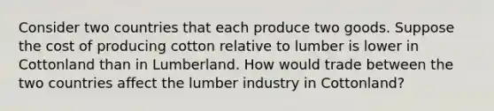 Consider two countries that each produce two goods. Suppose the cost of producing cotton relative to lumber is lower in Cottonland than in Lumberland. How would trade between the two countries affect the lumber industry in Cottonland?