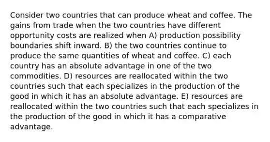 Consider two countries that can produce wheat and coffee. The gains from trade when the two countries have different opportunity costs are realized when A) production possibility boundaries shift inward. B) the two countries continue to produce the same quantities of wheat and coffee. C) each country has an absolute advantage in one of the two commodities. D) resources are reallocated within the two countries such that each specializes in the production of the good in which it has an absolute advantage. E) resources are reallocated within the two countries such that each specializes in the production of the good in which it has a comparative advantage.