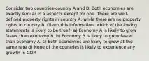 Consider two countries-country A and B. Both economies are exactly similar in a aspects except for one. There are well-defined property rights in country A, while there are no property rights in country B. Given this information, which of the lowing statements is likely to be true?: a) Economy A is likely to grow faster than economy B. b) Economy B is likely to grow faster than economy A. c) Both economies are likely to grow at the same rate d) None of the countries is likely to experience any growth in GDP.