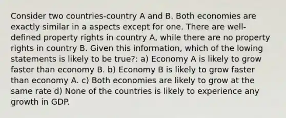 Consider two countries-country A and B. Both economies are exactly similar in a aspects except for one. There are well-defined property rights in country A, while there are no property rights in country B. Given this information, which of the lowing statements is likely to be true?: a) Economy A is likely to grow faster than economy B. b) Economy B is likely to grow faster than economy A. c) Both economies are likely to grow at the same rate d) None of the countries is likely to experience any growth in GDP.