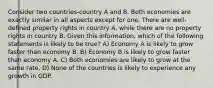 Consider two countries-country A and B. Both economies are exactly similar in all aspects except for one. There are well-defined property rights in country A, while there are no property rights in country B. Given this information, which of the following statements is likely to be true? A) Economy A is likely to grow faster than economy B. B) Economy B is likely to grow faster than economy A. C) Both economies are likely to grow at the same rate. D) None of the countries is likely to experience any growth in GDP.