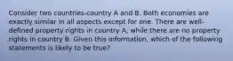 Consider two countries-country A and B. Both economies are exactly similar in all aspects except for one. There are well-defined property rights in country A, while there are no property rights in country B. Given this information, which of the following statements is likely to be true?