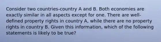 Consider two countries-country A and B. Both economies are exactly similar in all aspects except for one. There are well-defined property rights in country A, while there are no property rights in country B. Given this information, which of the following statements is likely to be true?