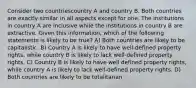 Consider two countriescountry A and country B. Both countries are exactly similar in all aspects except for one. The institutions in country A are inclusive while the institutions in country B are extractive. Given this information, which of the following statements is likely to be true? A) Both countries are likely to be capitalistic. B) Country A is likely to have well-defined property rights, while country B is likely to lack well-defined property rights. C) Country B is likely to have well defined property rights, while country A is likely to lack well-defined property rights. D) Both countries are likely to be totalitarian