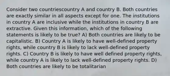 Consider two countriescountry A and country B. Both countries are exactly similar in all aspects except for one. The institutions in country A are inclusive while the institutions in country B are extractive. Given this information, which of the following statements is likely to be true? A) Both countries are likely to be capitalistic. B) Country A is likely to have well-defined property rights, while country B is likely to lack well-defined property rights. C) Country B is likely to have well defined property rights, while country A is likely to lack well-defined property rights. D) Both countries are likely to be totalitarian