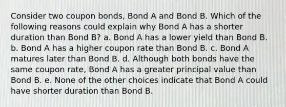 Consider two coupon bonds, Bond A and Bond B. Which of the following reasons could explain why Bond A has a shorter duration than Bond B? a. Bond A has a lower yield than Bond B. b. Bond A has a higher coupon rate than Bond B. c. Bond A matures later than Bond B. d. Although both bonds have the same coupon rate, Bond A has a greater principal value than Bond B. e. None of the other choices indicate that Bond A could have shorter duration than Bond B.