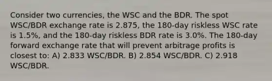 Consider two currencies, the WSC and the BDR. The spot WSC/BDR exchange rate is 2.875, the 180-day riskless WSC rate is 1.5%, and the 180-day riskless BDR rate is 3.0%. The 180-day forward exchange rate that will prevent arbitrage profits is closest to: A) 2.833 WSC/BDR. B) 2.854 WSC/BDR. C) 2.918 WSC/BDR.