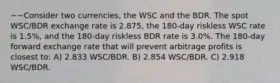 ~~Consider two currencies, the WSC and the BDR. The spot WSC/BDR exchange rate is 2.875, the 180-day riskless WSC rate is 1.5%, and the 180-day riskless BDR rate is 3.0%. The 180-day forward exchange rate that will prevent arbitrage profits is closest to: A) 2.833 WSC/BDR. B) 2.854 WSC/BDR. C) 2.918 WSC/BDR.