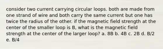 consider two current carrying circular loops. both are made from one strand of wire and both carry the same current but one has twice the radius of the other. if the magnetic field strength at the center of the smaller loop is B, what is the magnetic field strength at the center of the larger loop? a. 8B b. 4B c. 2B d. B/2 e. B/4