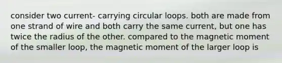 consider two current- carrying circular loops. both are made from one strand of wire and both carry the same current, but one has twice the radius of the other. compared to the magnetic moment of the smaller loop, the magnetic moment of the larger loop is