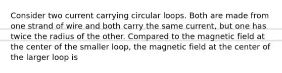 Consider two current carrying circular loops. Both are made from one strand of wire and both carry the same current, but one has twice the radius of the other. Compared to the magnetic field at the center of the smaller loop, the magnetic field at the center of the larger loop is