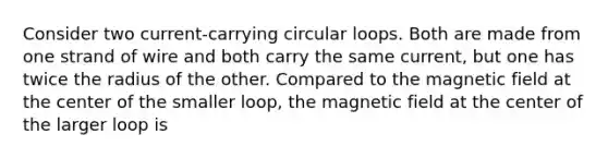 Consider two current-carrying circular loops. Both are made from one strand of wire and both carry the same current, but one has twice the radius of the other. Compared to the magnetic field at the center of the smaller loop, the magnetic field at the center of the larger loop is