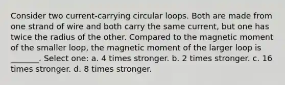 Consider two current-carrying circular loops. Both are made from one strand of wire and both carry the same current, but one has twice the radius of the other. Compared to the magnetic moment of the smaller loop, the magnetic moment of the larger loop is _______. Select one: a. 4 times stronger. b. 2 times stronger. c. 16 times stronger. d. 8 times stronger.