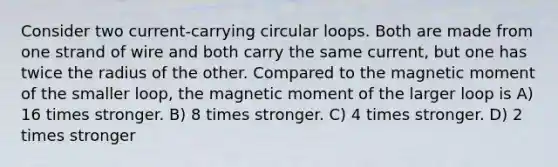 Consider two current-carrying circular loops. Both are made from one strand of wire and both carry the same current, but one has twice the radius of the other. Compared to the magnetic moment of the smaller loop, the magnetic moment of the larger loop is A) 16 times stronger. B) 8 times stronger. C) 4 times stronger. D) 2 times stronger