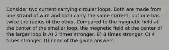 Consider two current-carrying circular loops. Both are made from one strand of wire and both carry the same current, but one has twice the radius of the other. Compared to the magnetic ﬁeld at the center of the smaller loop, the magnetic ﬁeld at the center of the larger loop is A) 2 times stronger. B) 8 times stronger. C) 4 times stronger. D) none of the given answers