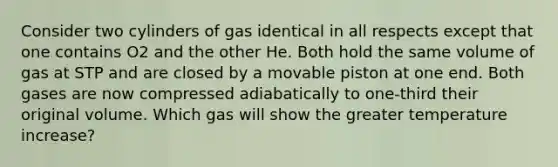 Consider two cylinders of gas identical in all respects except that one contains O2 and the other He. Both hold the same volume of gas at STP and are closed by a movable piston at one end. Both gases are now compressed adiabatically to one-third their original volume. Which gas will show the greater temperature increase?