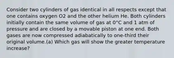 Consider two cylinders of gas identical in all respects except that one contains oxygen O2 and the other helium He. Both cylinders initially contain the same volume of gas at 0°C and 1 atm of pressure and are closed by a movable piston at one end. Both gases are now compressed adiabatically to one-third their original volume.(a) Which gas will show the greater temperature increase?