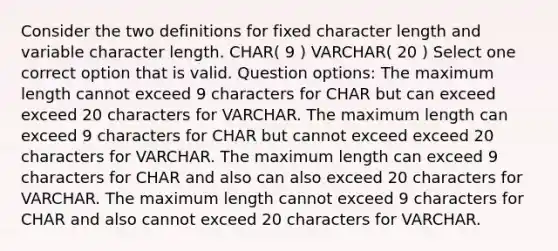 Consider the two definitions for fixed character length and variable character length. CHAR( 9 ) VARCHAR( 20 ) Select one correct option that is valid. Question options: The maximum length cannot exceed 9 characters for CHAR but can exceed exceed 20 characters for VARCHAR. The maximum length can exceed 9 characters for CHAR but cannot exceed exceed 20 characters for VARCHAR. The maximum length can exceed 9 characters for CHAR and also can also exceed 20 characters for VARCHAR. The maximum length cannot exceed 9 characters for CHAR and also cannot exceed 20 characters for VARCHAR.