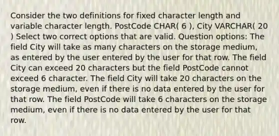 Consider the two definitions for fixed character length and variable character length. PostCode CHAR( 6 ), City VARCHAR( 20 ) Select two correct options that are valid. Question options: The field City will take as many characters on the storage medium, as entered by the user entered by the user for that row. The field City can exceed 20 characters but the field PostCode cannot exceed 6 character. The field City will take 20 characters on the storage medium, even if there is no data entered by the user for that row. The field PostCode will take 6 characters on the storage medium, even if there is no data entered by the user for that row.