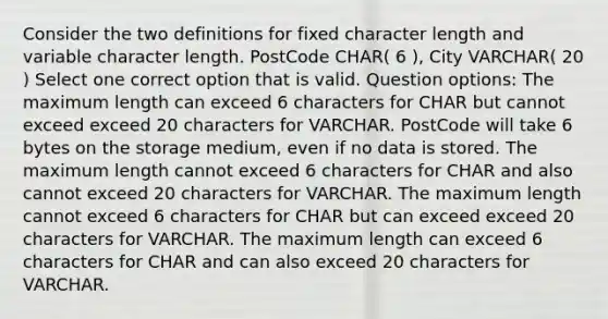 Consider the two definitions for fixed character length and variable character length. PostCode CHAR( 6 ), City VARCHAR( 20 ) Select one correct option that is valid. Question options: The maximum length can exceed 6 characters for CHAR but cannot exceed exceed 20 characters for VARCHAR. PostCode will take 6 bytes on the storage medium, even if no data is stored. The maximum length cannot exceed 6 characters for CHAR and also cannot exceed 20 characters for VARCHAR. The maximum length cannot exceed 6 characters for CHAR but can exceed exceed 20 characters for VARCHAR. The maximum length can exceed 6 characters for CHAR and can also exceed 20 characters for VARCHAR.