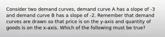 Consider two demand curves, demand curve A has a slope of -3 and demand curve B has a slope of -2. Remember that demand curves are drawn so that price is on the y-axis and quantity of goods is on the x-axis. Which of the following must be true?