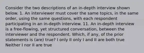 Consider the two descriptions of an in-depth interview shown below. 1. An interviewer must cover the same topics, in the same order, using the same questions, with each respondent participating in an in-depth interview. 11. An in-depth interview is a free-flowing, yet structured conversation, between the interviewer and the respondent. Which, if any, of the prior statements is (are) true? I only II only I and II are both true Neither I nor II are true