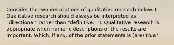 Consider the two descriptions of qualitative research below. I. Qualitative research should always be interpreted as "directional" rather than "definitive." II. Qualitative research is appropriate when numeric descriptions of the results are important. Which, if any, of the prior statements is (are) true?