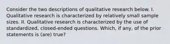 Consider the two descriptions of qualitative research below. I. Qualitative research is characterized by relatively small sample sizes. II. Qualitative research is characterized by the use of standardized, closed-ended questions. Which, if any, of the prior statements is (are) true?