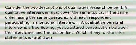 Consider the two descriptions of qualitative research below. I. A qualitative interviewer must cover the same topics, in the same order, using the same questions, with each respondent participating in a personal interview. II. A qualitative personal interview is a free-flowing, yet structured conversation between the interviewer and the respondent. Which, if any, of the prior statements is (are) true?