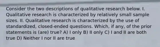 Consider the two descriptions of qualitative research below. I. Qualitative research is characterized by relatively small sample sizes. II. Qualitative research is characterized by the use of standardized, closed-ended questions. Which, if any, of the prior statements is (are) true? A) I only B) II only C) I and II are both true D) Neither I nor II are true