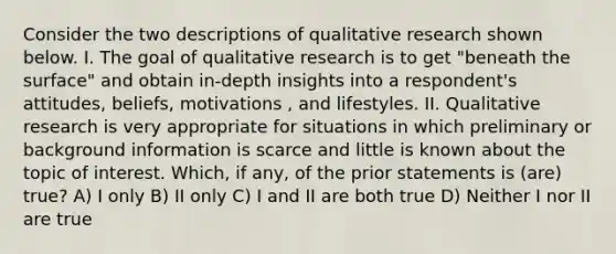 Consider the two descriptions of qualitative research shown below. I. The goal of qualitative research is to get "beneath the surface" and obtain in-depth insights into a respondent's attitudes, beliefs, motivations , and lifestyles. II. Qualitative research is very appropriate for situations in which preliminary or background information is scarce and little is known about the topic of interest. Which, if any, of the prior statements is (are) true? A) I only B) II only C) I and II are both true D) Neither I nor II are true