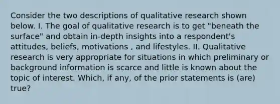 Consider the two descriptions of qualitative research shown below. I. The goal of qualitative research is to get "beneath the surface" and obtain in-depth insights into a respondent's attitudes, beliefs, motivations , and lifestyles. II. Qualitative research is very appropriate for situations in which preliminary or background information is scarce and little is known about the topic of interest. Which, if any, of the prior statements is (are) true?