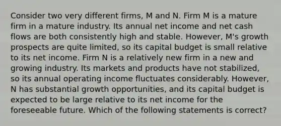 Consider two very different firms, M and N. Firm M is a mature firm in a mature industry. Its annual net income and net cash flows are both consistently high and stable. However, M's growth prospects are quite limited, so its capital budget is small relative to its net income. Firm N is a relatively new firm in a new and growing industry. Its markets and products have not stabilized, so its annual operating income fluctuates considerably. However, N has substantial growth opportunities, and its capital budget is expected to be large relative to its net income for the foreseeable future. Which of the following statements is correct?