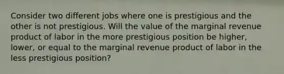 Consider two different jobs where one is prestigious and the other is not prestigious. Will the value of the marginal revenue product of labor in the more prestigious position be higher, lower, or equal to the marginal revenue product of labor in the less prestigious position?