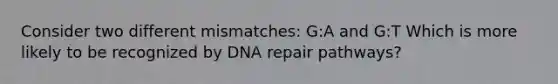 Consider two different mismatches: G:A and G:T Which is more likely to be recognized by DNA repair pathways?