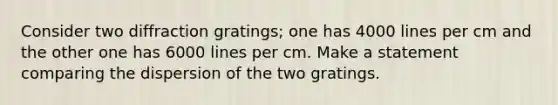 Consider two diffraction gratings; one has 4000 lines per cm and the other one has 6000 lines per cm. Make a statement comparing the dispersion of the two gratings.