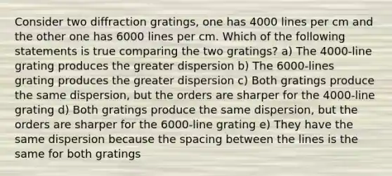 Consider two diffraction gratings, one has 4000 lines per cm and the other one has 6000 lines per cm. Which of the following statements is true comparing the two gratings? a) The 4000-line grating produces the greater dispersion b) The 6000-lines grating produces the greater dispersion c) Both gratings produce the same dispersion, but the orders are sharper for the 4000-line grating d) Both gratings produce the same dispersion, but the orders are sharper for the 6000-line grating e) They have the same dispersion because the spacing between the lines is the same for both gratings