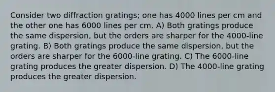 Consider two diffraction gratings; one has 4000 lines per cm and the other one has 6000 lines per cm. A) Both gratings produce the same dispersion, but the orders are sharper for the 4000-line grating. B) Both gratings produce the same dispersion, but the orders are sharper for the 6000-line grating. C) The 6000-line grating produces the greater dispersion. D) The 4000-line grating produces the greater dispersion.